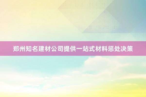 郑州知名建材公司提供一站式材料惩处决策