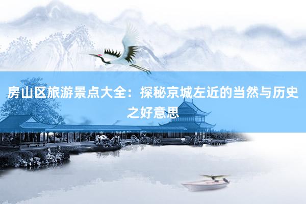 房山区旅游景点大全：探秘京城左近的当然与历史之好意思